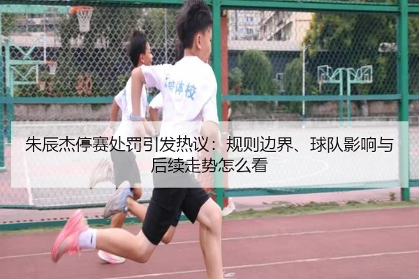 朱辰杰停赛处罚引发热议：规则边界、球队影响与后续走势怎么看